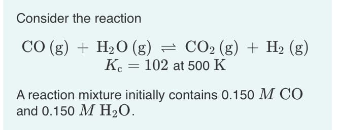 Consider the reaction
CO (g) + H₂O (g) = CO₂ (g) + H₂ (g)
= 102 at 500 K
Kc
A reaction mixture initially contains 0.150 M CO
and 0.150 M H₂O.