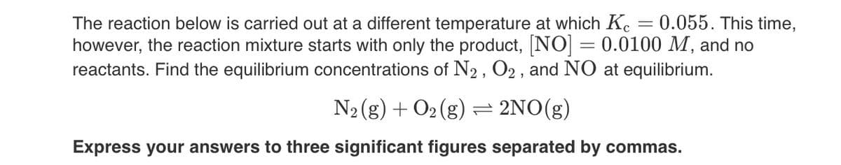 The reaction below is carried out at a different temperature at which Kc = 0.055. This time,
however, the reaction mixture starts with only the product, [NO] = 0.0100 M, and no
reactants. Find the equilibrium concentrations of N2, O2, and NO at equilibrium.
N₂(g) + O₂(g) = 2NO(g)
Express your answers to three significant figures separated by commas.