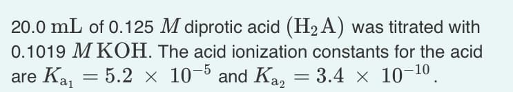 20.0 mL of 0.125 M diprotic acid (H₂A) was titrated with
0.1019 M KOH. The acid ionization constants for the acid
are Ka₁ = 5.2 × 10-5 and Ka = 3.4 × 10-¹0.
=