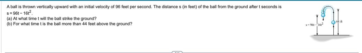 A ball is thrown vertically upward with an initial velocity of 96 feet per second. The distances (in feet) of the ball from the ground after t seconds is
s = 96t - 16t²
(a) At what time t will the ball strike the ground?
(b) For what time t is the ball more than 44 feet above the ground?
s=96t-16t²
44 ft