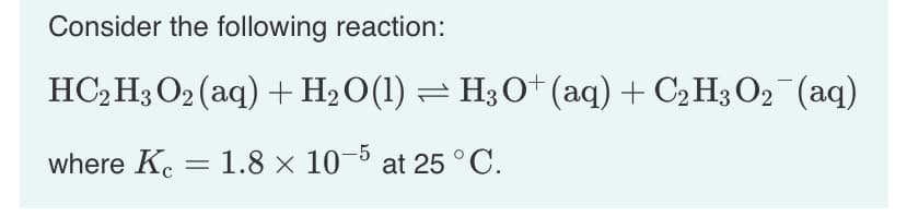 Consider the following reaction:
HC₂H3 O2 (aq) + H₂O(1) ⇒ H3O+ (aq) + C₂ H3 O₂¯¯(aq)
where Kc = 1.8 × 10-5 at 25 °C.