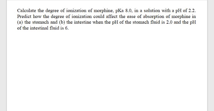 Calculate the degree of ionization of morphine, pKa 8.0, in a solution with a pH of 2.2.
Predict how the degree of ionization could affect the ease of absorption of morphine in
(a) the stomach and (b) the intestine when the pH of the stomach fluid is 2.0 and the pH
of the intestinal fluid is 6.
