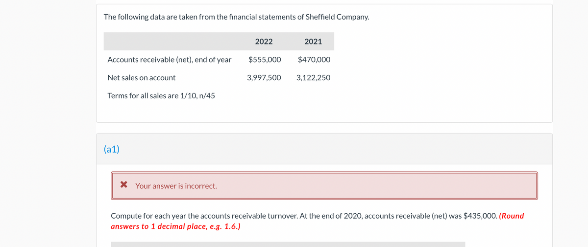 The following data are taken from the financial statements of Sheffield Company.
Accounts receivable (net), end of year
Net sales on account
Terms for all sales are 1/10, n/45
(a1)
X Your answer is incorrect.
2022
$555,000
3,997,500
2021
$470,000
3,122,250
Compute for each year the accounts receivable turnover. At the end of 2020, accounts receivable (net) was $435,000. (Round
answers to 1 decimal place, e.g. 1.6.)