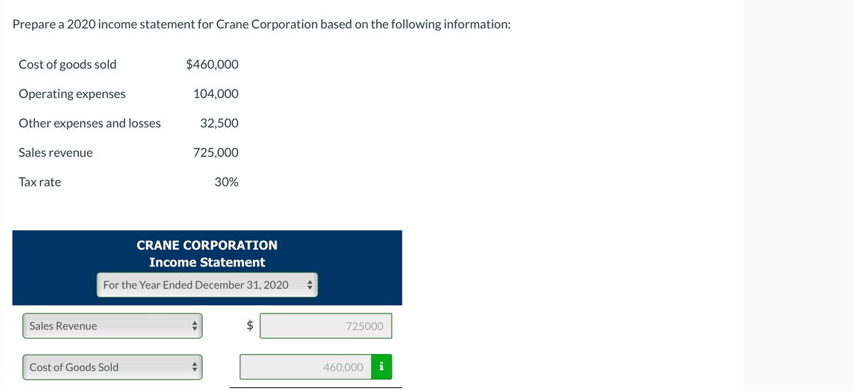 Prepare a 2020 income statement for Crane Corporation based on the following information:
Cost of goods sold
Operating expenses
Other expenses and losses
Sales revenue
Tax rate
Sales Revenue
$460,000
Cost of Goods Sold
104,000
32,500
725,000
30%
CRANE CORPORATION
Income Statement
For the Year Ended December 31, 2020
725000
460,000
i