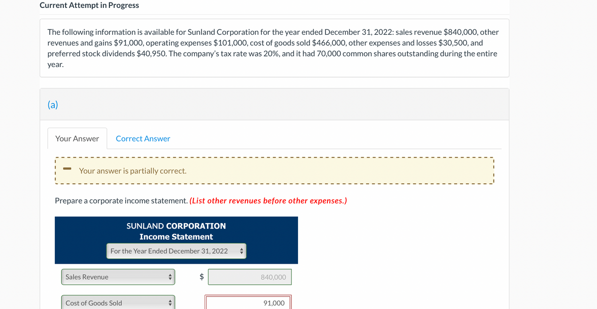 Current Attempt in Progress
The following information is available for Sunland Corporation for the year ended December 31, 2022: sales revenue $840,000, other
revenues and gains $91,000, operating expenses $101,000, cost of goods sold $466,000, other expenses and losses $30,500, and
preferred stock dividends $40,950. The company's tax rate was 20%, and it had 70,000 common shares outstanding during the entire
year.
(a)
Your Answer Correct Answer
Your answer is partially correct.
Prepare a corporate income statement. (List other revenues before other expenses.)
Sales Revenue
SUNLAND CORPORATION
Income Statement
For the Year Ended December 31, 2022
Cost of Goods Sold
tA
840,000
91,000