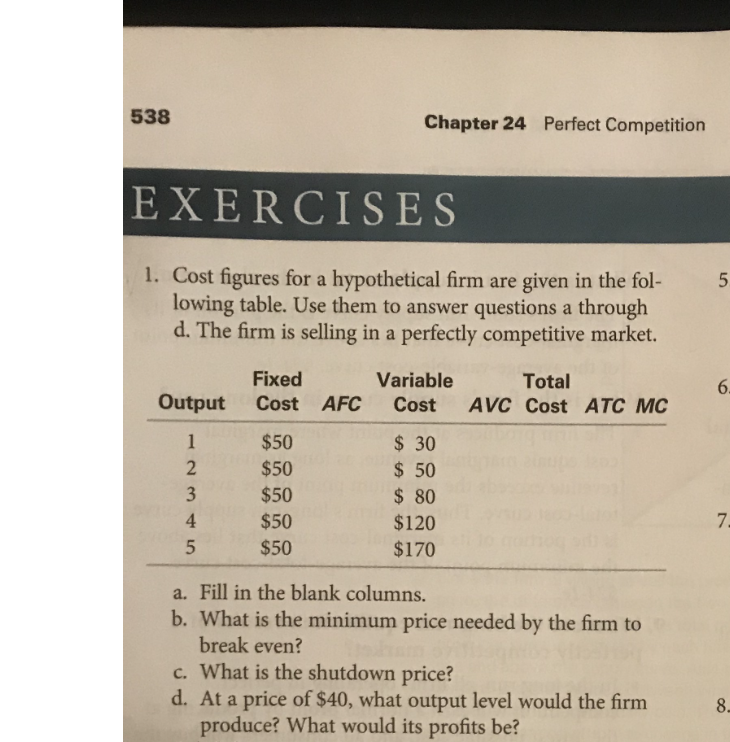 538
EXERCISES
1. Cost figures for a hypothetical firm are given in the fol-
lowing table. Use them to answer questions a through
d. The firm is selling in a perfectly competitive market.
Output
1
2345
3
4
Fixed
Cost AFC
Chapter 24 Perfect Competition
$50
$50
$50
$50
$50
Variable
Cost
$30
$ 50
$ 80
$120
$170
Total
AVC Cost ATC MC
a.
Fill in the blank columns.
b. What is the minimum price needed by the firm to
break even?
c. What is the shutdown price?
d. At a price of $40, what output level would the firm
produce? What would its profits be?
5
6.
7.
8.