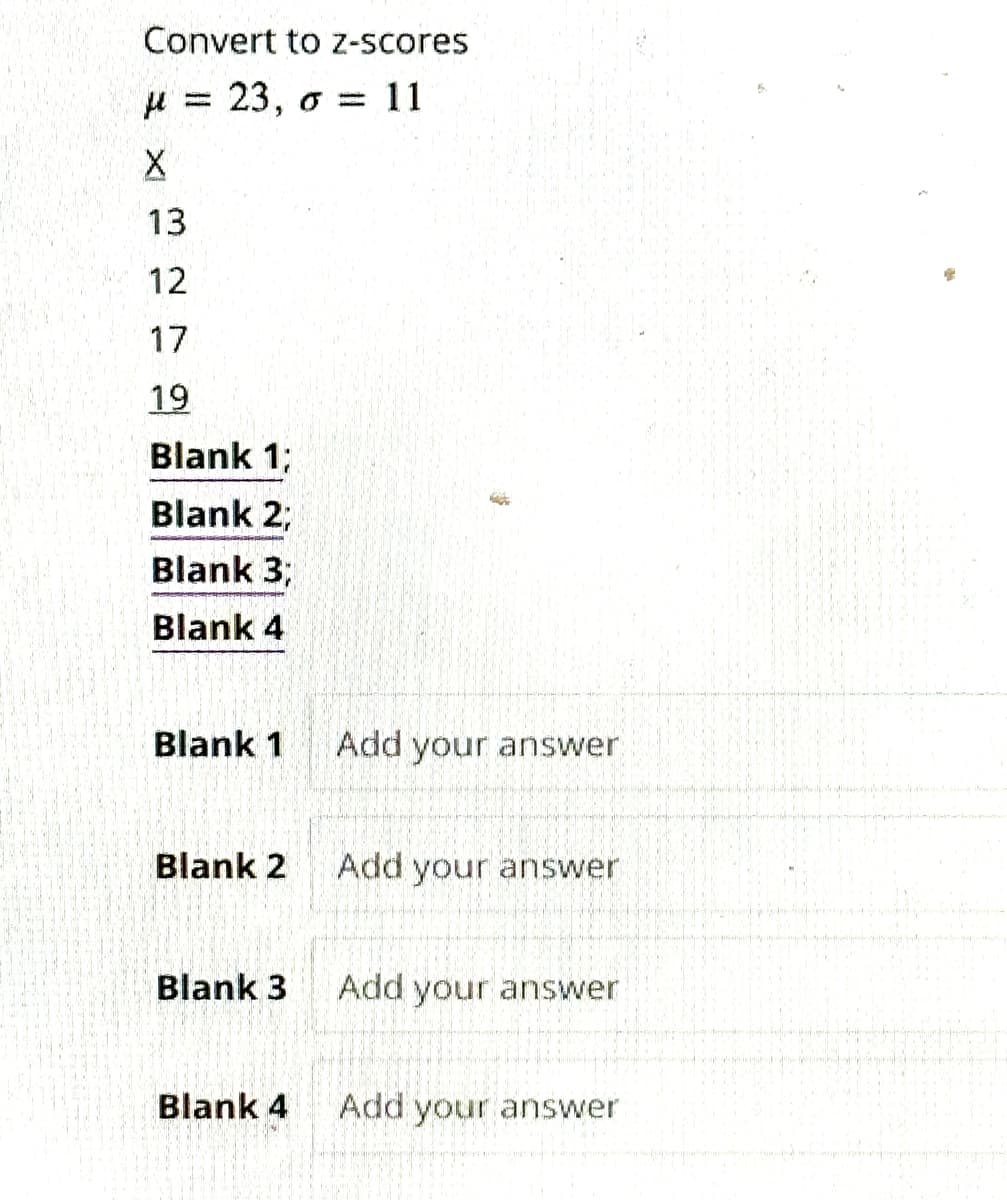 Convert to z-scores
23, o = 11
μ
X
www
13
12
17.
19
Blank 1;
Blank 2;
Blank 3;
Blank 4
Blank 1
Blank 2
Blank 3
Blank 4
Add your answer
Add your answer
Add your answer
Add your answer