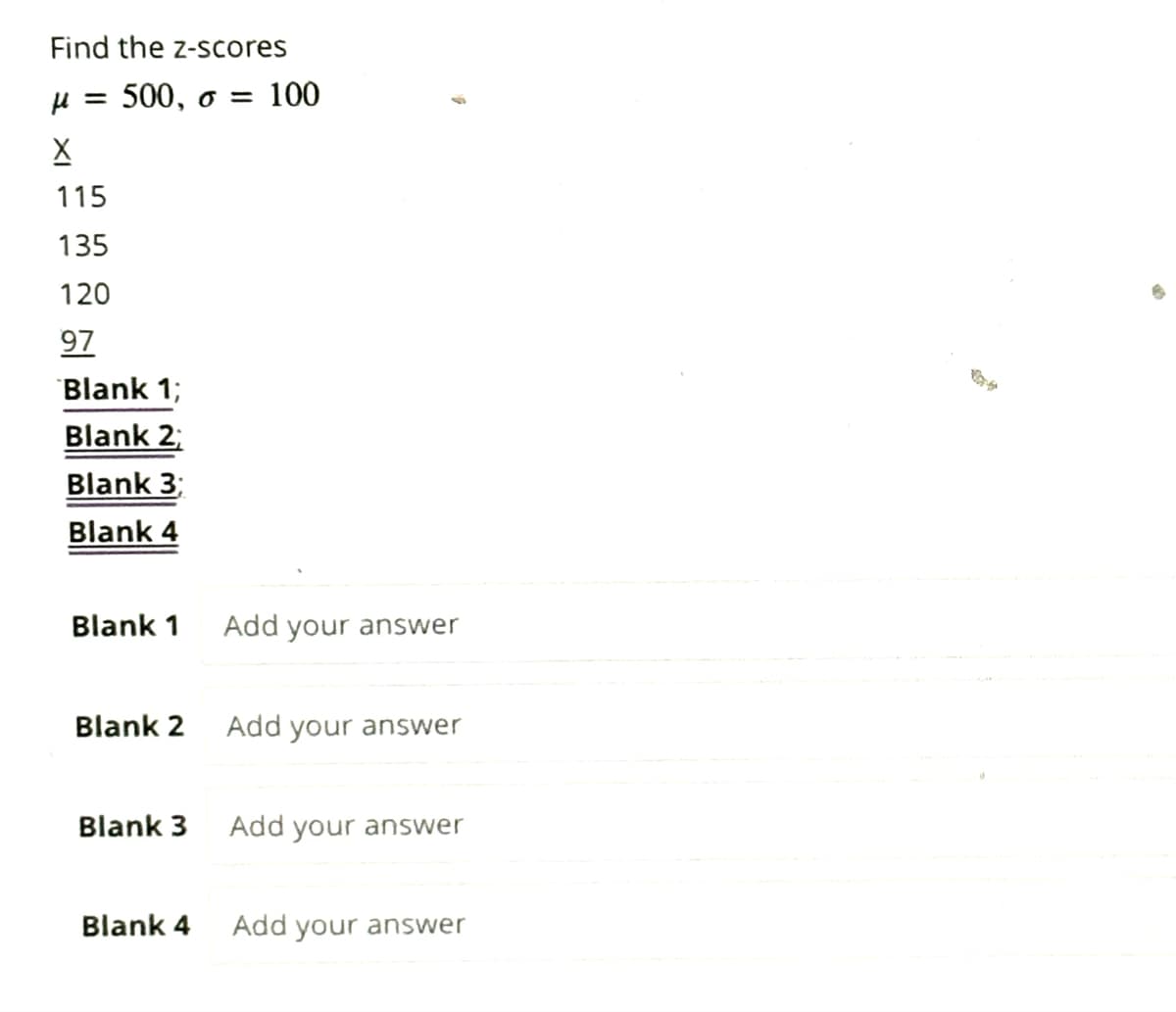 Find the z-scores
μ = 500, o = 100
X
115
135
120
97
Blank 1;
Blank 2;
Blank 3;
Blank 4
Blank 1
Blank 2
Blank 3
Blank 4
Add your answer
Add your answer
Add your answer
Add your answer
Bat