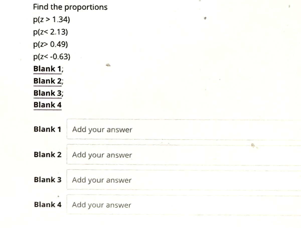 Find the proportions
p(z > 1.34)
p(z< 2.13)
p(z> 0.49)
p(z<-0.63)
Blank 1;
Blank 2;
Blank 3;
Blank 4
Blank 1
Blank 2
Blank 3
Blank 4
Add your answer
Add your answer
Add your answer
Add your answer