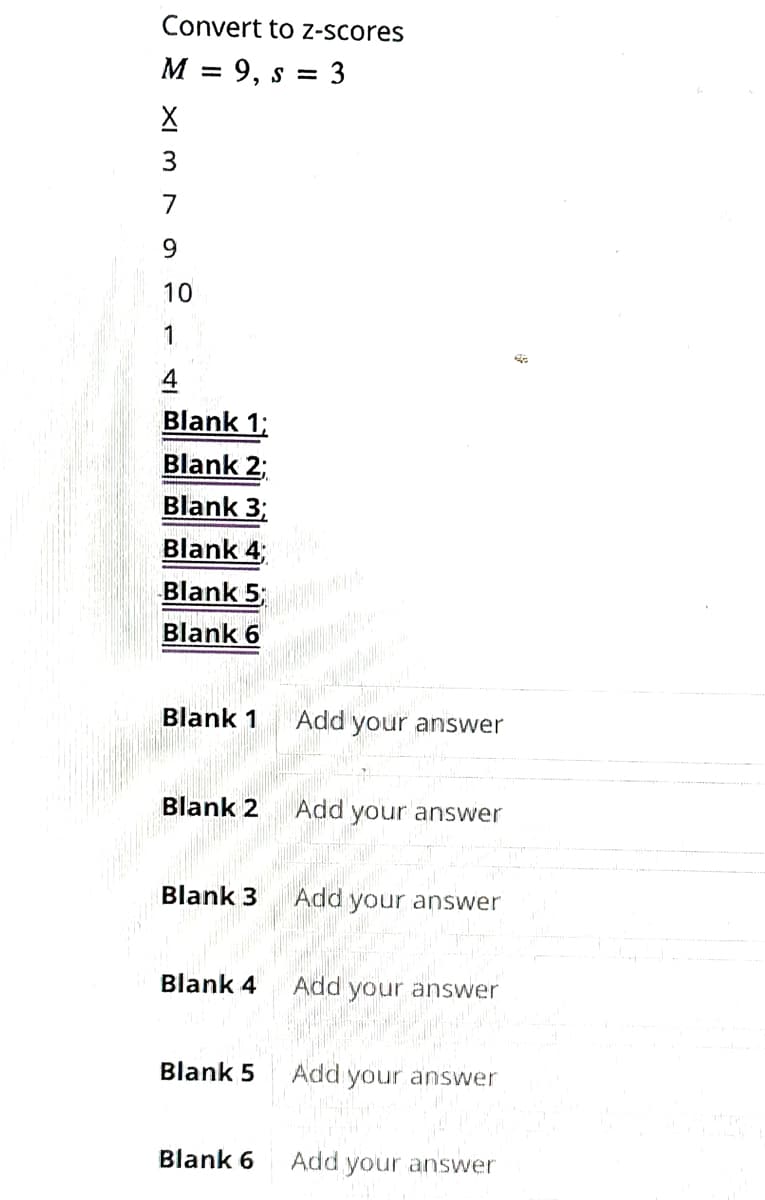 Convert to z-scores
M = 9, S = 3
X
7
9
10
4
Blank 1;
Blank 2;
Blank 3;
Blank 4;
Blank 5;
Blank 6
Blank 1
Blank 3
Blank 4
Blank 5
Blank 6
Add
Add
Add
Add
ur answer
your answer
your answer
your answer
your answer
your answer