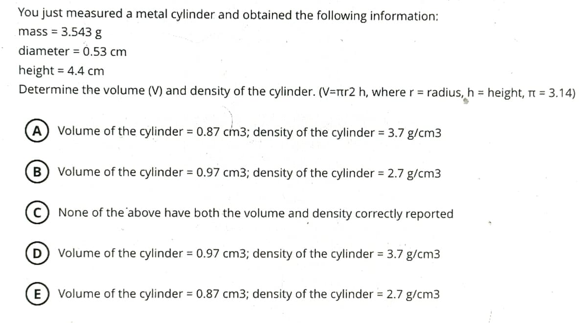 You just measured a metal cylinder and obtained the following information:
mass = 3.543 g
diameter = 0.53 cm
height = 4.4 cm
Determine the volume (V) and density of the cylinder. (V=nr2 h, where r = radius, h = height, π = 3.14)
S
A Volume of the cylinder = 0.87 cm3; density of the cylinder = 3.7 g/cm3
B Volume of the cylinder = 0.97 cm3; density of the cylinder = 2.7 g/cm3
C None of the above have both the volume and density correctly reported
E
Volume of the cylinder = 0.97 cm3; density of the cylinder = 3.7 g/cm3
Volume of the cylinder = 0.87 cm3; density of the cylinder = 2.7 g/cm3