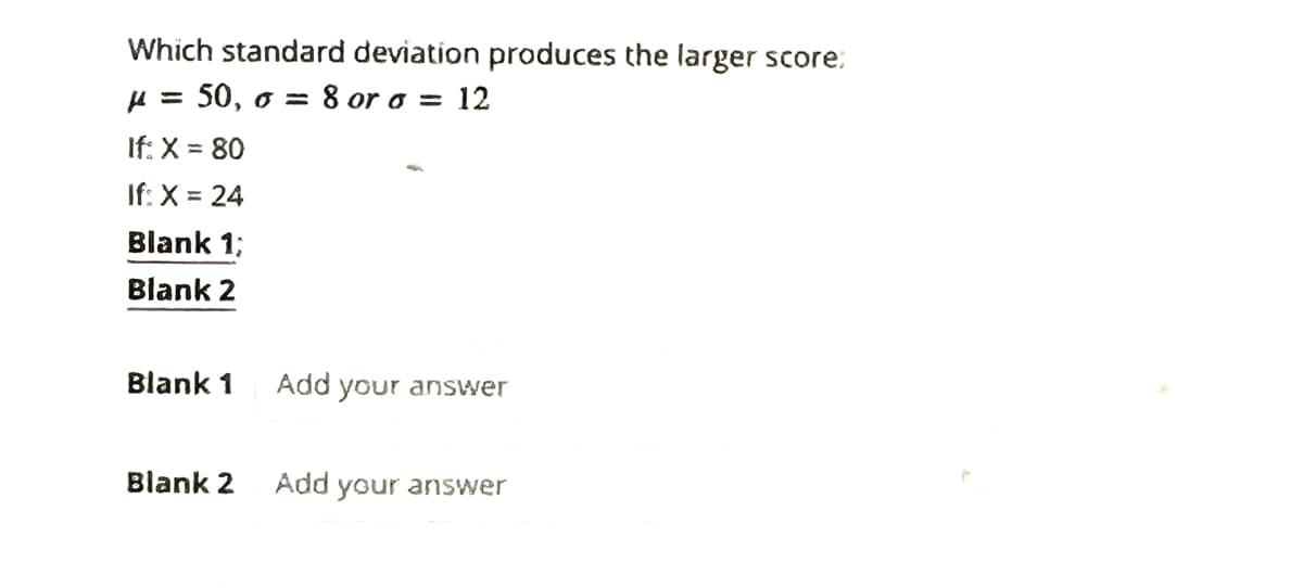 Which standard deviation produces the larger score:
μ = 50, o = = 8 or a = 12
If: X = 80
If: X = 24
Blank 1;
Blank 2
Blank 1
Blank 2
Add your answer
Add
your answer