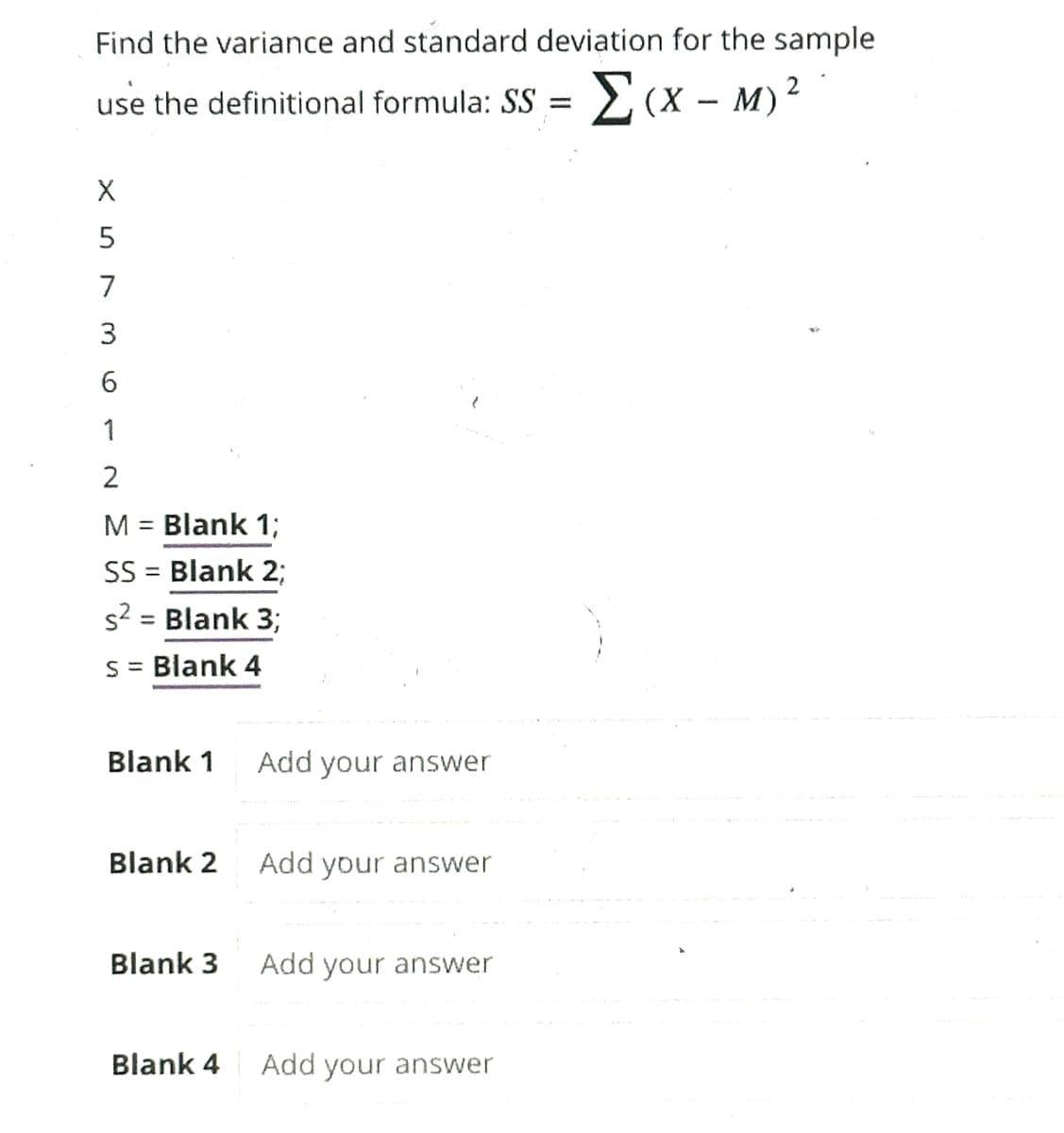 Find the variance and standard deviation for the sample
use the definitional formula: SS = [(x -M) ²
XS36
5
7
1
2
M = Blank 1;
SS = Blank 2;
s² = Blank 3;
s = Blank 4
Blank 1
Blank 2
Blank 3
Blank 4
Add your answer
Add your answer
Add your answer
Add your answer