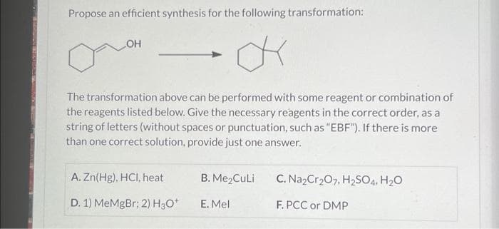 Propose an efficient synthesis for the following transformation:
K
OH
The transformation above can be performed with some reagent or combination of
the reagents listed below. Give the necessary reagents in the correct order, as a
string of letters (without spaces or punctuation, such as "EBF"). If there is more
than one correct solution, provide just one answer.
A. Zn(Hg), HCl, heat
D. 1) MeMgBr; 2) H3O+
B. Me₂Culi
E. Mel
C. Na₂Cr₂O7, H₂SO4, H₂O
F. PCC or DMP