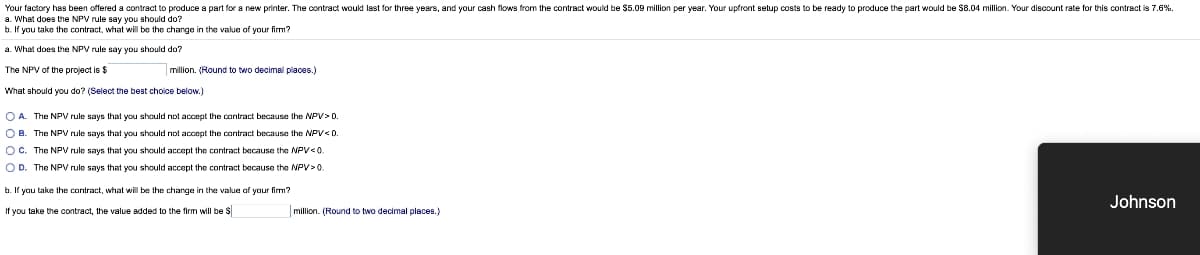 Your factory has been offered a contract to produce a part for a new printer. The contract would last for three years, and your cash flows from the contract would be $5.09 million per year. Your upfront setup costs to be ready to produce the part would be $8.04 million. Your discount rate for this contract is 7.6%.
a. What does the NPV rule say you should do?
b. If you take the contract, what will be the change in the value of your firm?
a. What does the NPV rule say you should do?
The NPV of the project is $
What should you do? (Select the best choice below.)
million. (Round to two decimal places.)
OA. The NPV rule says that you should not accept the contract because the NPV> D.
OB. The NPV rule says that you should not accept the contract because the NPV< D.
OC. The NPV rule says that you should accept the contract because the NPV <0.
OD. The NPV rule says that you should accept the contract because the NPV>0.
b. If you take the contract, what will be the change in the value of your firm?
If you take the contract, the value added to the firm will be $
million. (Round to two decimal places.)
Johnson