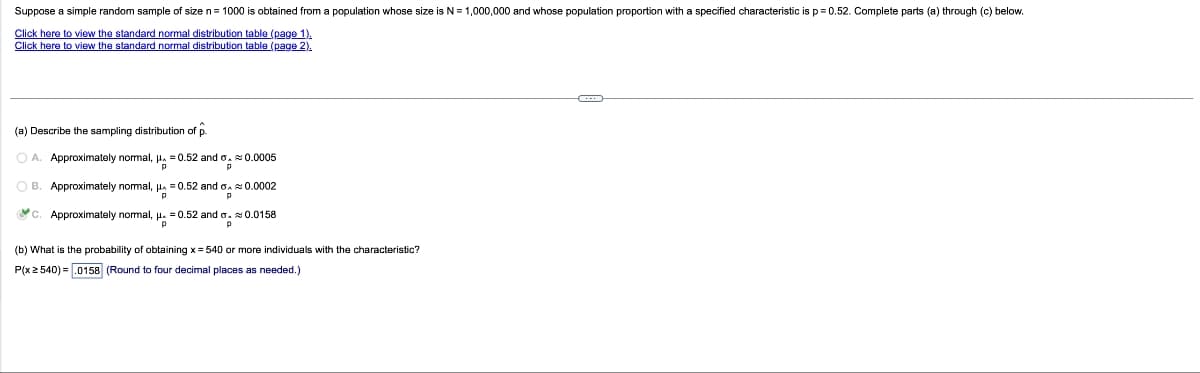 Suppose a simple random sample of size n = 1000 is obtained from a population whose size is N = 1,000,000 and whose population proportion with a specified characteristic is p=0.52. Complete parts (a) through (c) below.
Click here to view the standard normal distribution table (page 1).
Click here to view the standard normal distribution table (page 2).
(a) Describe the sampling distribution of p.
OA. Approximately normal, μ = 0.52 and o. 0.0005
p
p
OB. Approximately normal, μ = 0.52 and 0.0002
Ơn
p
C. Approximately normal, μ = 0.52 and 0.0158
"P
p
(b) What is the probability of obtaining x = 540 or more individuals with the characteristic?
P(x 2 540) = .0158 (Round to four decimal places as needed.)
