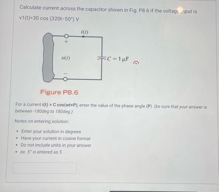 .
Calculate current across the capacitor shown in Fig. P8.6 if the voltage input is
v1(t)=30 cos (320t-50°) V
.
v(t)
i(t)
Figure P8.6
For a current i(t) = C cos(wt+P), enter the value of the phase angle (P). (be sure that your answer is
between -180deg to 180deg.)
Notes on entering solution:
• Enter your solution in degrees
Have your current in cosine format
. Do not include units in your answer
ex. 5° is entered as 5
C = 1 µF