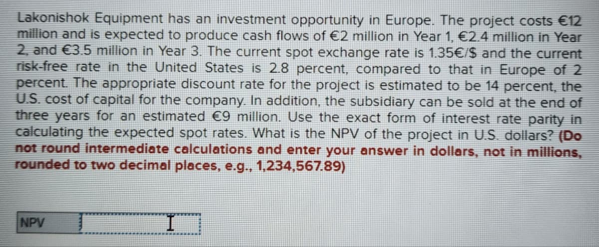 Lakonishok Equipment has an investment opportunity in Europe. The project costs €12
million and is expected to produce cash flows of €2 million in Year 1, €2.4 million in Year
2, and €3.5 million in Year 3. The current spot exchange rate is 1.35€/$ and the current
risk-free rate in the United States is 2.8 percent, compared to that in Europe of 2
percent. The appropriate discount rate for the project is estimated to be 14 percent, the
U.S. cost of capital for the company. In addition, the subsidiary can be sold at the end of
three years for an estimated €9 million. Use the exact form of interest rate parity in
calculating the expected spot rates. What is the NPV of the project in U.S. dollars? (Do
not round intermediate calculations and enter your answer in dollars, not in millions,
rounded to two decimal places, e.g., 1,234,567.89)
NPV
I
