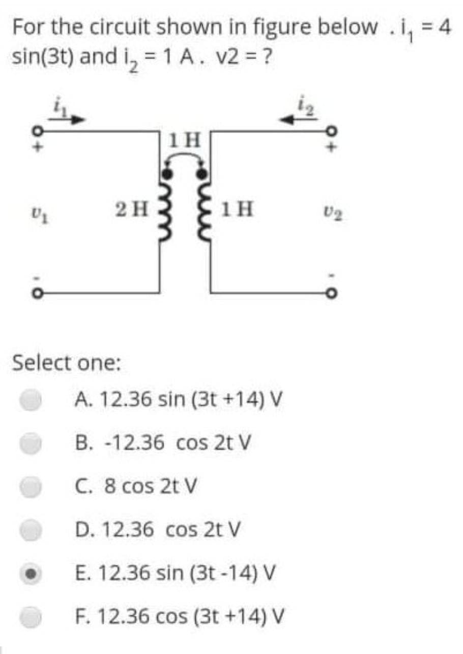 For the circuit shown in figure below .i, = 4
sin(3t) and i, = 1 A. v2 = ?
%3D
1 H
2H
1 H
Select one:
A. 12.36 sin (3t +14) V
B. -12.36 cos 2t V
C. 8 cos 2t V
D. 12.36 cos 2t V
E. 12.36 sin (3t -14) V
F. 12.36 cos (3t +14) V

