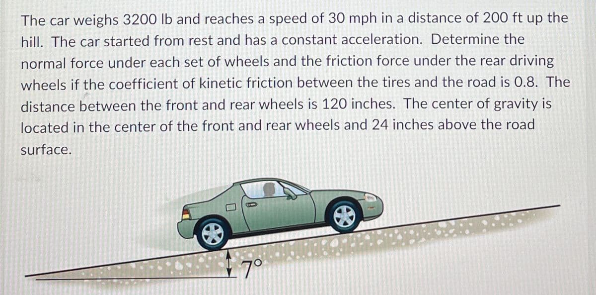 The car weighs 3200 lb and reaches a speed of 30 mph in a distance of 200 ft up the
hill. The car started from rest and has a constant acceleration. Determine the
normal force under each set of wheels and the friction force under the rear driving
wheels if the coefficient of kinetic friction between the tires and the road is 0.8. The
distance between the front and rear wheels is 120 inches. The center of gravity is
located in the center of the front and rear wheels and 24 inches above the road
surface.
e
7°