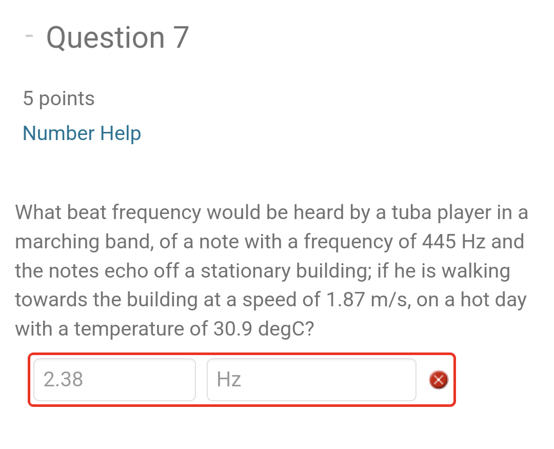 -
Question 7
5 points
Number Help
What beat frequency would be heard by a tuba player in a
marching band, of a note with a frequency of 445 Hz and
the notes echo off a stationary building; if he is walking
towards the building at a speed of 1.87 m/s, on a hot day
with a temperature of 30.9 degC?
2.38
Hz