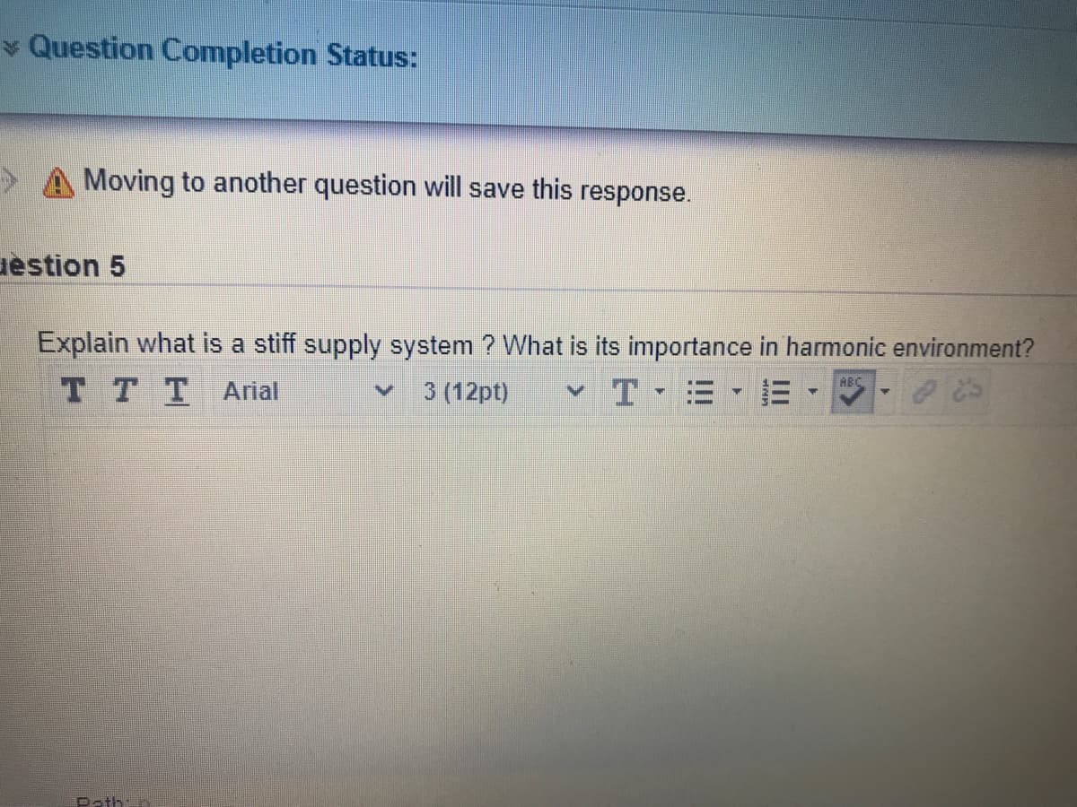 * Question Completion Status:
A Moving to another question will save this response.
uestion 5
Explain what is a stiff supply system ? What is its importance in harmonic environment?
T TT Arial
T E E
HBC
3 (12pt)
Path:o
