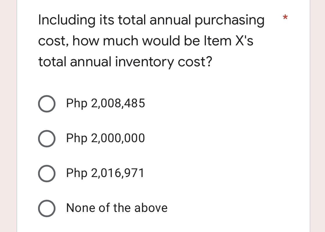 Including its total annual purchasing
cost, how much would be Item X's
total annual inventory cost?
O Php 2,008,485
Php 2,000,000
Php 2,016,971
O None of the above
*