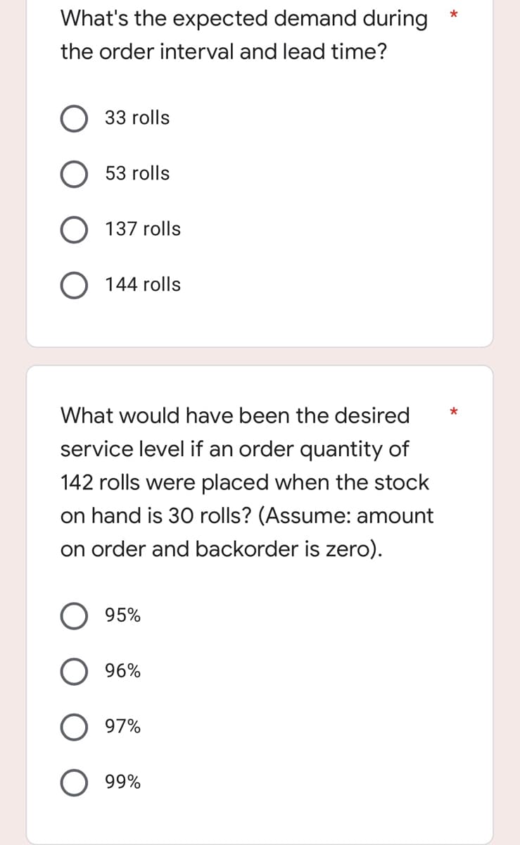 What's the expected demand during
the order interval and lead time?
33 rolls
53 rolls
O 137 rolls
O 144 rolls
What would have been the desired
service level if an order quantity of
142 rolls were placed when the stock
on hand is 30 rolls? (Assume: amount
on order and backorder is zero).
95%
96%
97%
99%