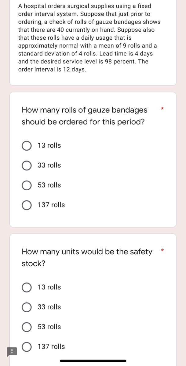 A hospital orders surgical supplies using a fixed
order interval system. Suppose that just prior to
ordering, a check of rolls of gauze bandages shows
that there are 40 currently on hand. Suppose also
that these rolls have a daily usage that is
approximately normal with a mean of 9 rolls and a
standard deviation of 4 rolls. Lead time is 4 days
and the desired service level is 98 percent. The
order interval is 12 days.
How many rolls of gauze bandages
should be ordered for this period?
13 rolls
33 rolls
53 rolls
137 rolls
How many units would be the safety
stock?
13 rolls
33 rolls
53 rolls
137 rolls
