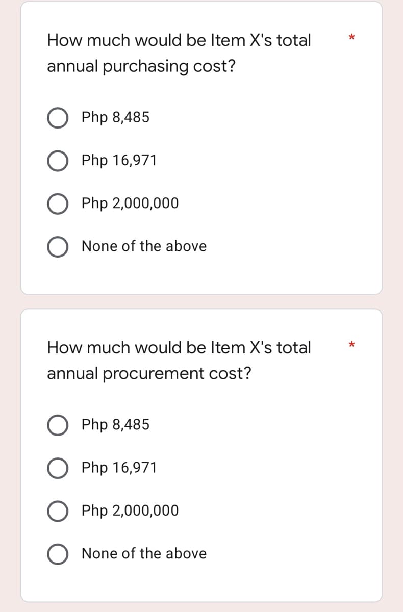 How much would be Item X's total
annual purchasing cost?
Php 8,485
O Php 16,971
Php 2,000,000
None of the above
How much would be Item X's total
annual procurement cost?
Php 8,485
O Php 16,971
Php 2,000,000
O None of the above
*