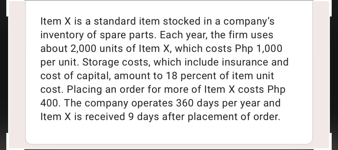 Item X is a standard item stocked in a company's
inventory of spare parts. Each year, the firm uses
about 2,000 units of Item X, which costs Php 1,000
per unit. Storage costs, which include insurance and
cost of capital, amount to 18 percent of item unit
cost. Placing an order for more of Item X costs Php
400. The company operates 360 days per year and
Item X is received 9 days after placement of order.