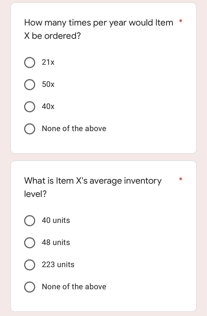 How many times per year would Item *
X be ordered?
O 21x
50x
40x
O None of the above
What is Item X's average inventory
*
level?
40 units
48 units
223 units
O None of the above