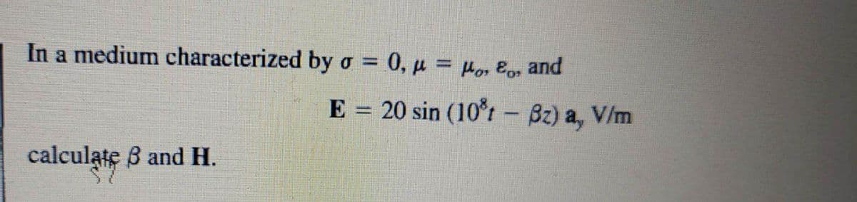 In a medium characterized by o = 0, µ = Hor Eo, and
%3D
E = 20 sin (10°rt - Bz) a, V/m
calculate B and H.
