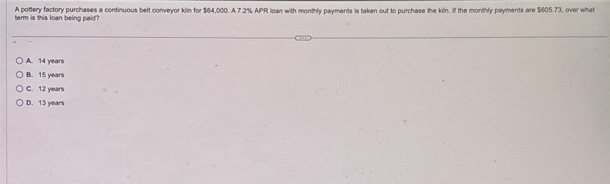 A pottery factory purchases a continuous belt conveyor kiln for $64,000. A 7.2% APR loan with monthly payments is taken out to purchase the kiln. If the monthly payments are $605.73, over what
term is this loan being paid?
OA. 14 years
OB. 15 years
OC. 12 years
OD. 13 years