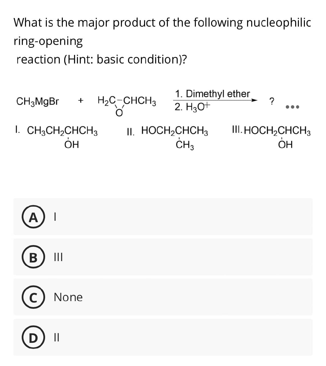 What is the major product of the following nucleophilic
ring-opening
reaction (Hint: basic condition)?
1. Dimethyl ether
CH3MgBr +
H2C CHCH3 2. H2O+
?
1. CH3CH2CHCH3
II. HOCH2CHCH3
III. HOCH2CHCH3
Он
CH3
OH
A
|
B
III
C None
D II