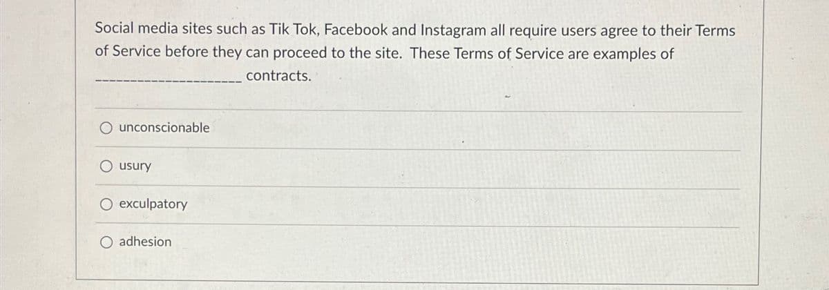 Social media sites such as Tik Tok, Facebook and Instagram all require users agree to their Terms
of Service before they can proceed to the site. These Terms of Service are examples of
unconscionable
usury
exculpatory
O adhesion
contracts.