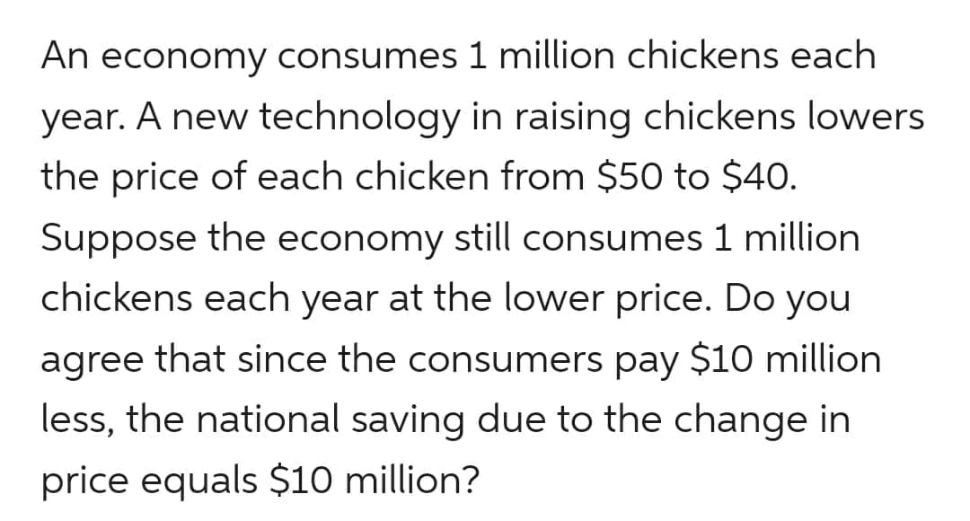 An economy consumes 1 million chickens each
year. A new technology in raising chickens lowers
the price of each chicken from $50 to $40.
Suppose the economy still consumes 1 million
chickens each year at the lower price. Do you
agree
that since the consumers pay $10 million
less, the national saving due to the change in
price equals $10 million?
