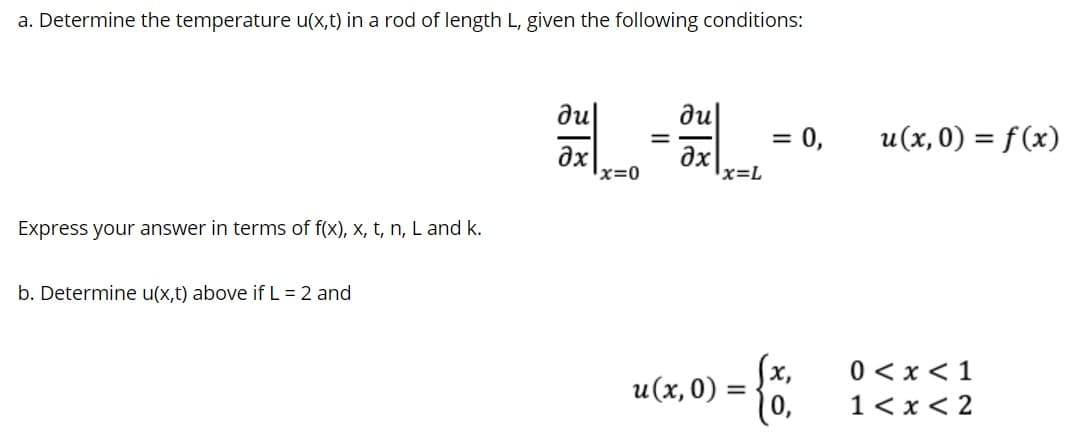 a. Determine the temperature u(x,t) in a rod of length L, given the following conditions:
凯一。
ди
du|
= 0,
u(x, 0) = f (x)
ax
x=0
ax
x=L
Express your answer in terms of f(x), x, t, n, L and k.
b. Determine u(x,t) above if L = 2 and
0 < x<1
u(x, 0) =
1< x < 2
