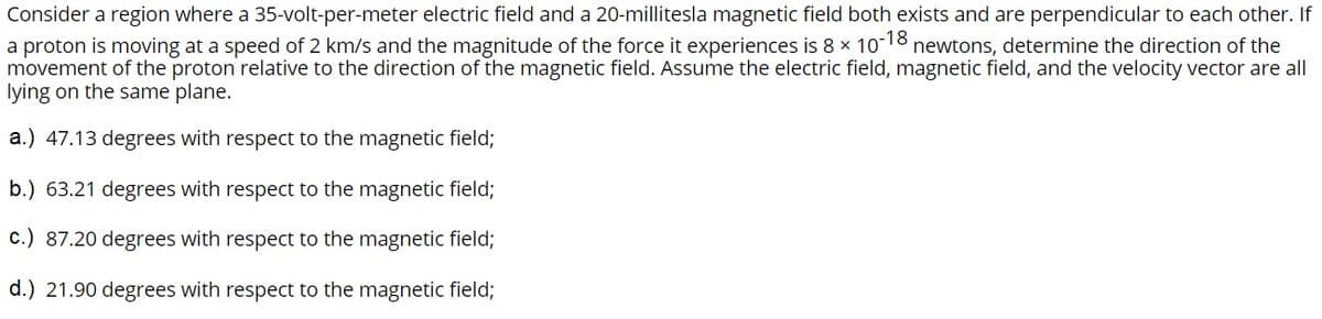 Consider a region where a 35-volt-per-meter electric field and a 20-millitesla magnetic field both exists and are perpendicular to each other. If
a proton is moving at a speed of 2 km/s and the magnitude of the force it experiences is 8 x 10-18 newtons, determine the direction of the
movement of the proton relative to the direction
lying on the same plane.
the magnetic field. Assume the electric field, magnetic field, and the velocity vector are all
a.) 47.13 degrees with respect to the magnetic field;
b.) 63.21 degrees with respect to the magnetic field;
c.) 87.20 degrees with respect to the magnetic field;
d.) 21.90 degrees with respect to the magnetic field;

