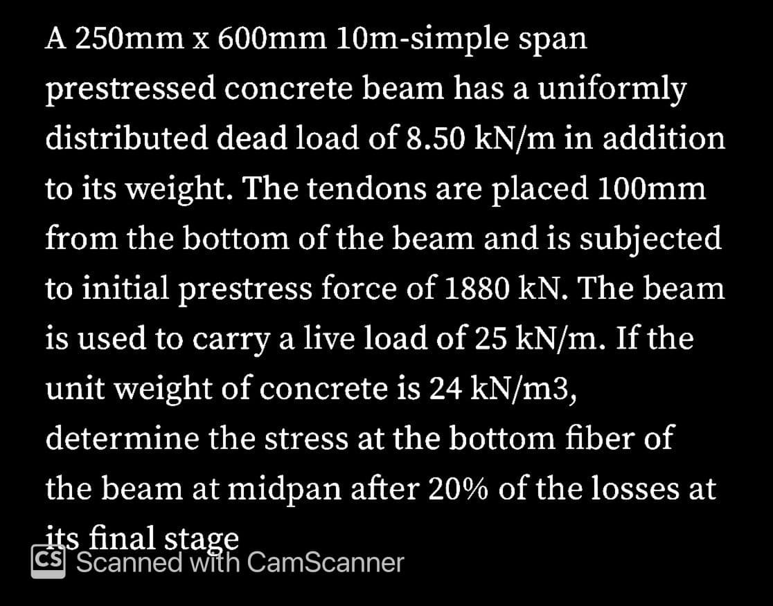 A 250mm x 600mm 10m-simple span
prestressed concrete beam has a uniformly
distributed dead load of 8.50 kN/m in addition
to its weight. The tendons are placed 100mm
from the bottom of the beam and is subjected
to initial prestress force of 1880 kN. The beam
is used to carry a live load of 25 kN/m. If the
unit weight of concrete is 24 kN/m3,
determine the stress at the bottom fiber of
the beam at midpan after 20% of the losses at
its final stage
CS Scanned with CamScanner
