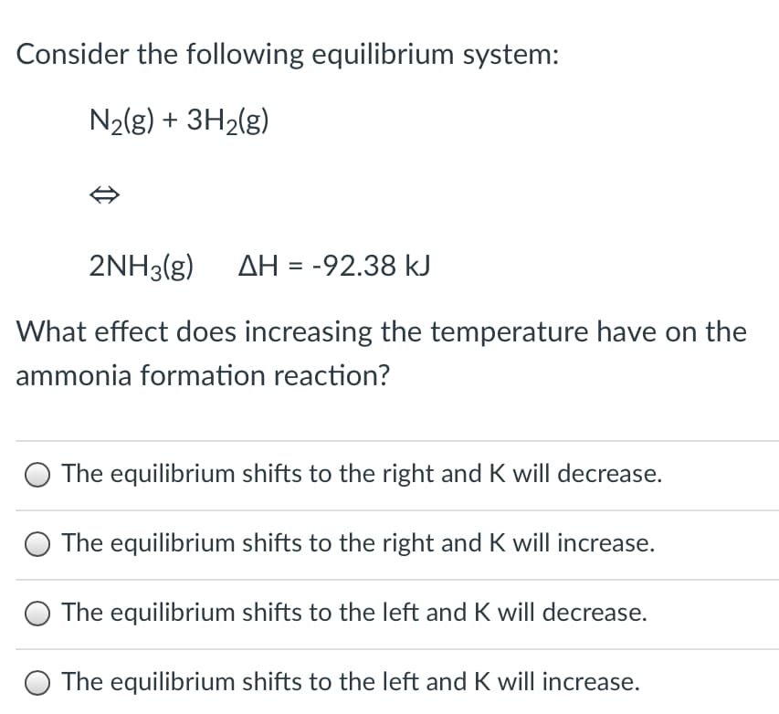 Consider the following equilibrium system:
N2(g) + 3H2(g)
2NH3(g) AH = -92.38 kJ
What effect does increasing the temperature have on the
ammonia formation reaction?
The equilibrium shifts to the right and K will decrease.
The equilibrium shifts to the right and K will increase.
The equilibrium shifts to the left and K will decrease.
The equilibrium shifts to the left and K will increase.
