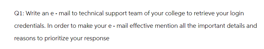 Q1: Write an e-mail to technical support team of your college to retrieve your login
credentials. In order to make your e- mail effective mention all the important details and
reasons to prioritize your response