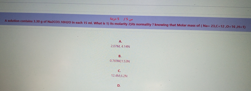 aj) 5 /5 ju
A solution contains 3.30 g of Na2CO3.10H20 in each 15 ml. What is 1) its molarity 2)its normality ? knowing that Molar mass of ( Na= 23,C=12,0=16,H=1)
A.
2.07M, 4.14N
В.
0.769M, 1.53N
C.
12.4M,6.2N
D.
