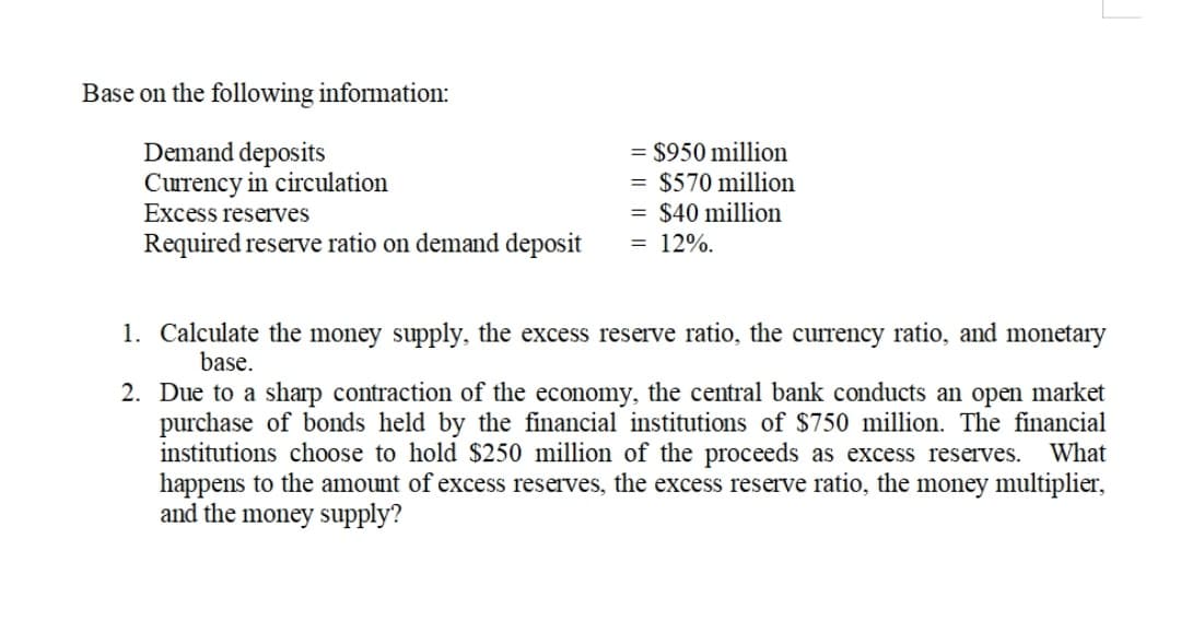 Base on the following information:
Demand deposits
Currency in circulation
Excess reserves
= $950 million
= $570 million
= $40 million
= 12%.
Required reserve ratio on demand deposit
1. Calculate the money supply, the excess reserve ratio, the currency ratio, and monetary
base.
2. Due to a sharp contraction of the economy, the central bank conducts an open market
purchase of bonds held by the financial institutions of $750 million. The financial
institutions choose to hold $250 million of the proceeds as excess reserves.
happens to the amount of excess reserves, the excess reserve ratio, the money multiplier,
and the money supply?
What
