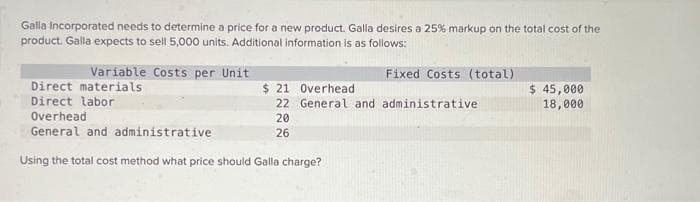 Galla Incorporated needs to determine a price for a new product. Galla desires a 25% markup on the total cost of the
product. Galla expects to sell 5,000 units. Additional information is as follows:
Fixed Costs (total)
Variable Costs per Unit
Direct materials
Direct labor
$ 21 Overhead
22 General and administrative
20
26
Overhead
General and administrative
Using the total cost method what price should Galla charge?
$ 45,000
18,000