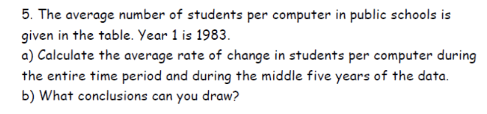5. The average number of students per computer in public schools is
given in the table. Year 1 is 1983.
a) Calculate the average rate of change in students per computer during
the entire time period and during the middle five years of the data.
b) What conclusions can you draw?
