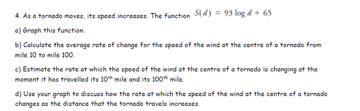 4. As a tornado moves, its speed increases. The function S(d) = 93 log d + 65
a) Graph this function.
b) Calculate the average rate of change for the speed of the wind at the centre of a tornado from
mile 10 to mile 100.
c) Estimate the rate at which the speed of the wind at the centre of a tornado is changing at the
moment it has travelled its 10th mile and its 100th mile.
d) Use your graph to discuss how the rate at which the speed of the wind at the centre of a tornado
changes as the distance that the tornado travels increases.