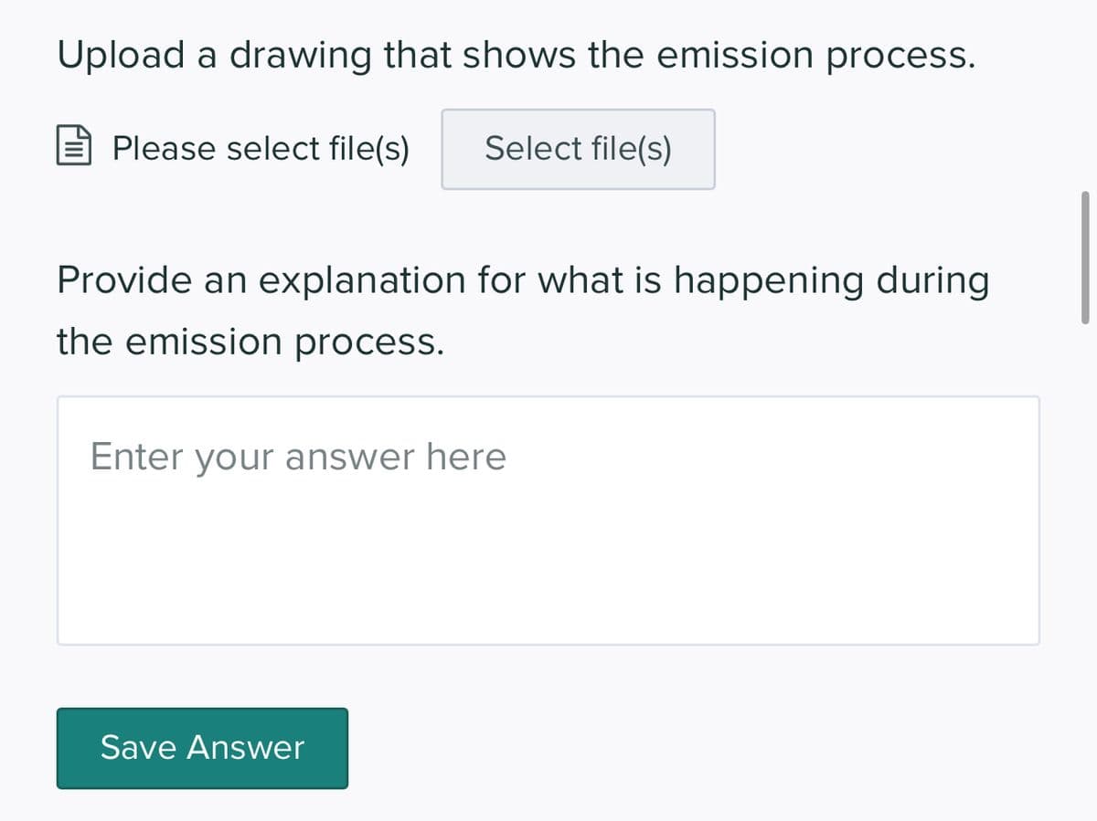 Upload a drawing that shows the emission process.
Please select file(s)
Select file(s)
Provide an explanation for what is happening during
the emission process.
Enter your answer here
Save Answer