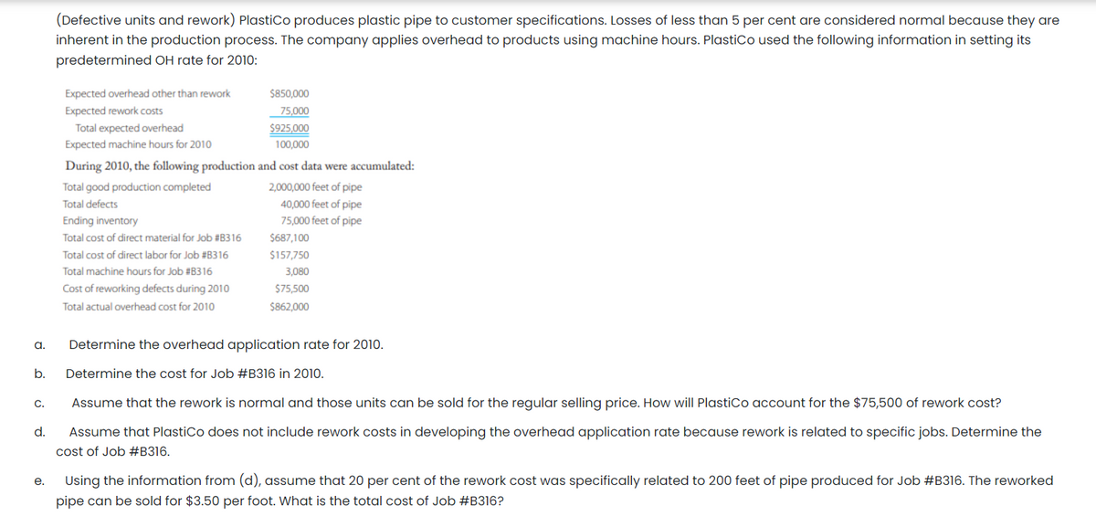 (Defective units and rework) Plastico produces plastic pipe to customer specifications. Losses of less than 5 per cent are considered normal because they are
inherent in the production process. The company applies overhead to products using machine hours. PlastiCo used the following information in setting its
predetermined OH rate for 2010:
Expected overhead other than rework
$850,000
Expected rework costs
75,000
Total expected overhead
$925,000
Expected machine hours for 2010
100,000
During 2010, the following production and cost data were accumulated:
2,000,000 feet of pipe
40,000 feet of pipe
Total good production completed
Total defects
Ending inventory
75,000 feet of pipe
Total cost of direct material for Job #B316
$687,100
Total cost of direct labor for Job #B316
$157,750
Total machine hours for Job #B316
3,080
Cost of reworking defects during 2010
$75,500
Total actual overhead cost for 2010
$862,000
a.
Determine the overhead application rate for 2010.
b.
Determine the cost for Job #B316 in 2010.
C.
Assume that the rework is normal and those units can be sold for the regular selling price. How will PlastiCo account for the $75,500 of rework cost?
d.
Assume that PlastiCo does not include rework costs in developing the overhead application rate because rework is related to specific jobs. Determine the
cost of Job #B316.
е.
Using the information from (d), assume that 20 per cent of the rework cost was specifically related to 200 feet of pipe produced for Job #B316. The reworked
pipe can be sold for $3.50 per foot. What is the total cost of Job #B316?
