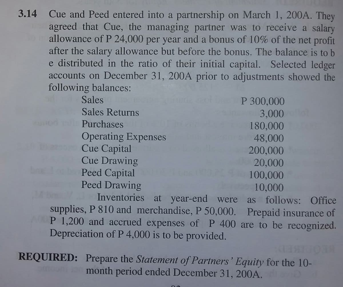 3.14 Cue and Peed entered into a partnership on March 1, 200A. They
agreed that Cue, the managing partner was to receive a salary
allowance ofP 24,000 per year and a bonus of 10% of the net profit
after the salary allowance but before the bonus. The balance is to b
e distributed in the ratio of their initial capital. Selected ledger
accounts on December 31, 200A prior to adjustments showed the
following balances:
Sales
P 300,000
3,000
180,000
48,000
200,000
20,000
100,000
10,000
Sales Returns
Purchases
Operating Expenses
Cue Capital
Cue Drawing
Peed Capital
Peed Drawing
Inventories at year-end were as follows: Office
supplies, P 810 and merchandise, P 50,000. Prepaid insurance of
P 1,200 and accrued expenses of P 400 are to be recognized.
Depreciation of P 4,000 is to be provided.
REQUIRED: Prepare the Statement of Partners ' Equity for the 10-
month period ended December 31, 200A.
